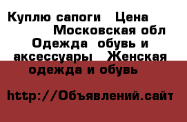 Куплю сапоги › Цена ­ 1000-2000 - Московская обл. Одежда, обувь и аксессуары » Женская одежда и обувь   